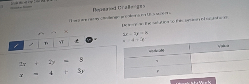 Solution by Substn
Eisadión Bowen
Repeated Challenges
There are many challenge problems on this screen.
Determine the solution to this system of equations;
×
2x+2y=8
i Tr sqrt(± )
2x+2y=8
x=4+3y
Check My Work