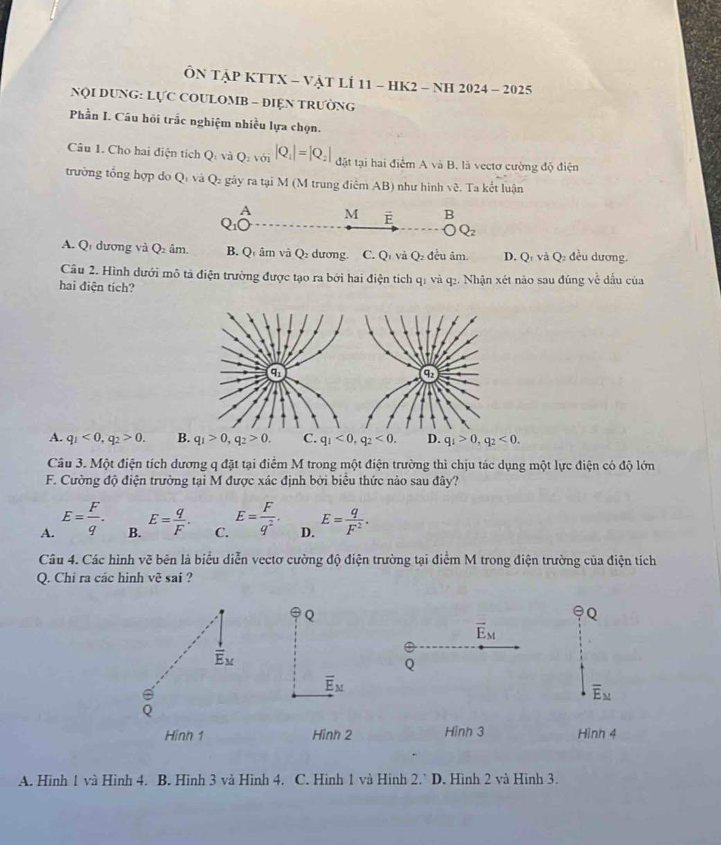 ÔN TậP KTTX - VậT LÍ 11 - HK2 - NH 2024 - 2025
NQI DUNG: LựC COULOMB - ĐIỆN TRƯỜNG
Phần I. Câu hồi trắc nghiệm nhiều lựa chọn.
Câu 1. Cho hai điện tích Q_1viQ_2voiR_1|=|Q_2| đặt tại hai điểm A và B, là vectơ cường độ điện
trường tổng hợp do Qí và Q gây ra tại M (M trung điểm AB) như hình v_c.  Ta kết luận
A
C
M É B
Q_2
A. Q dương và Q_2am. B. Q1 âm và Q dương. C. Q1 và Q đều âm. D. Q và Q_2 đều dương.
Câu 2. Hình dưới mô tả điện trường được tạo ra bởi hai điện tích q1 và q2. Nhận xét nào sau đúng về dấu của
hai điện tích?
A. q_1<0,q_2>0. B. q_1>0,q_2>0. C. q_1<0,q_2<0. D. q_1>0,q_2<0.
Câu 3. Một điện tích dương q đặt tại điểm M trong một điện trường thì chịu tác dụng một lực điện có độ lớn
F. Cường độ điện trưởng tại M được xác định bởi biểu thức nào sau đây?
A. E= F/q . E= q/F . C. E= F/q^2 . D. E= q/F^2 .
B.
Câu 4. Các hình vẽ bên là biểu diễn vectơ cường độ điện trường tại điểm M trong điện trường của điện tích
Q. Chỉ ra các hình vẽ sai ?
Q
Q
vector E_M
frac iE_M
Q
overline E_M
overline E_M
Hình 1 Hình 2 Hình 3 Hình 4
A. Hình 1 và Hình 4. B. Hình 3 và Hình 4. C. Hình 1 và Hình 2.^. Hình 2 và Hình 3.