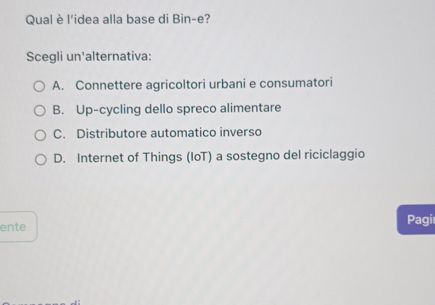 Qual è l'idea alla base di Bin-e?
Scegli un'alternativa:
A. Connettere agricoltori urbani e consumatori
B. Up-cycling dello spreco alimentare
C. Distributore automatico inverso
D. Internet of Things (IoT) a sostegno del riciclaggio
ente
Pagir