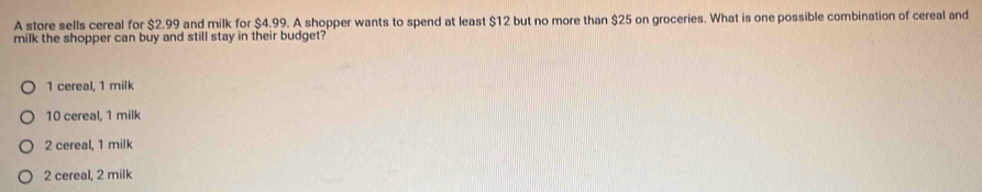 A store sells cereal for $2.99 and milk for $4.99. A shopper wants to spend at least $12 but no more than $25 on groceries. What is one possible combination of cereal and
milk the shopper can buy and still stay in their budget?
1 cereal, 1 milk
10 cereal, 1 milk
2 cereal, 1 milk
2 cereal, 2 milk