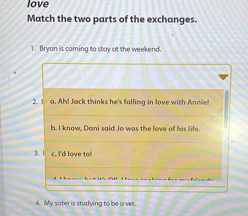 love 
Match the two parts of the exchanges. 
1. Bryan is coming to stay at the weekend. 
4. My sister is studying to be a vet.