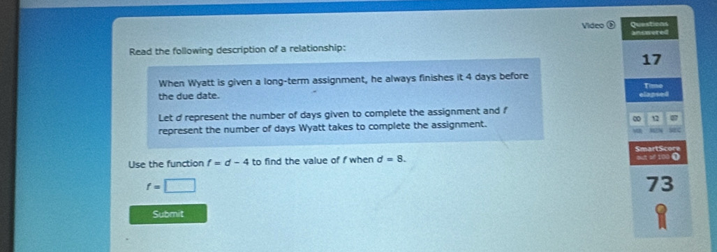 Video Questicas 
answered 
Read the following description of a relationship: 
17 
When Wyatt is given a long-term assignment, he always finishes it 4 days before 
Time 
the due date. 
elapsed 
Let d represent the number of days given to complete the assignment and f
12
represent the number of days Wyatt takes to complete the assignment. 
M2N 
SmartScore 
Use the function f=d-4 to find the value of f when d=8. out sf 100 0
f=□
73
Submit