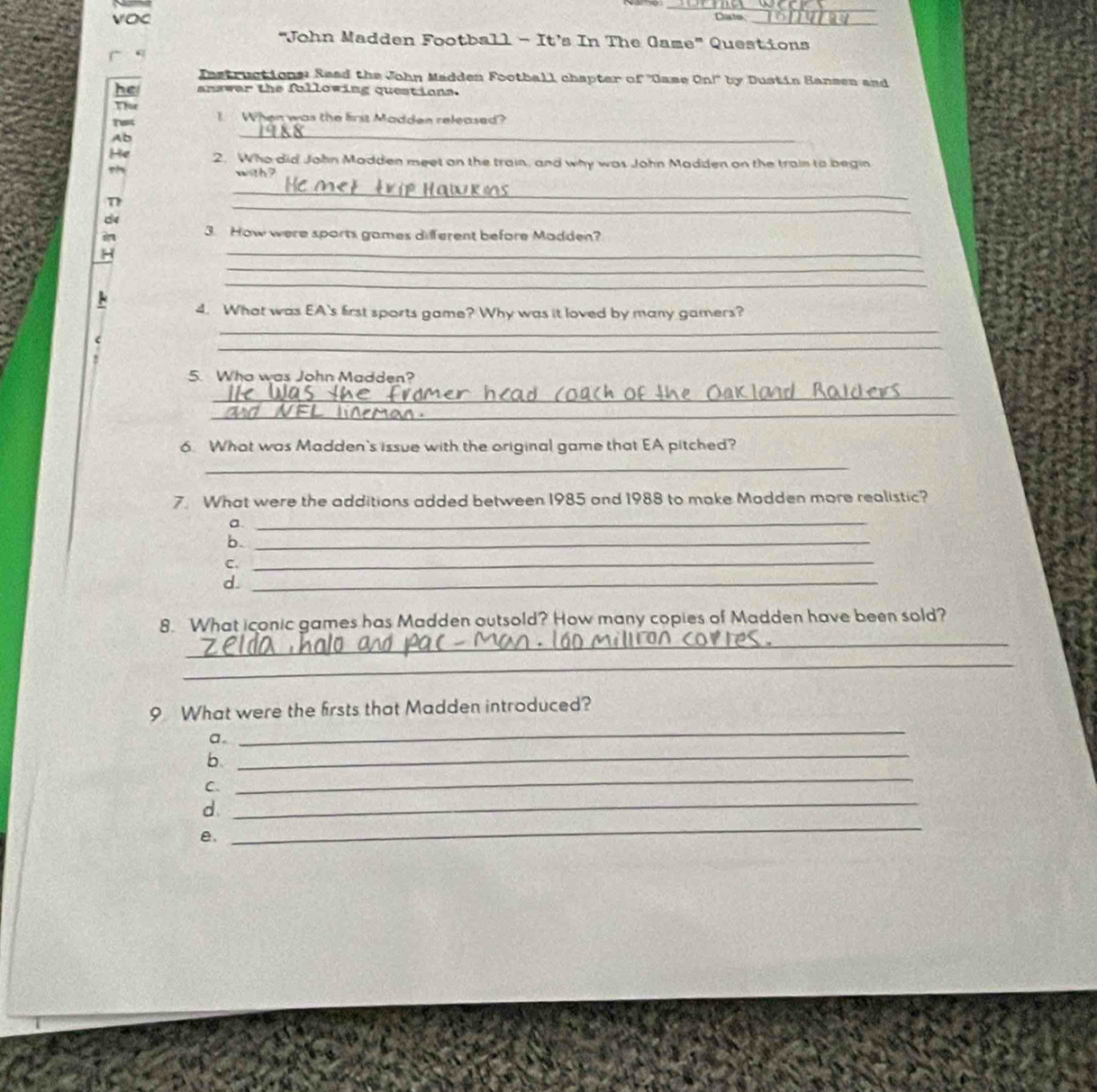 VOC Crate 
"John Madden Football - It’s In The Game" Questions 
. 
Instructions: Read the John Madden Football chapter of ''Came On!" by Dustin Bansen and 
he answar the fallowing questions. 
Thor I When was the frit Madden released? 
Ab 
_ 
He 2. Who did John Madden meet on the train, and why was John Madden on the train to begin 

n 
_ 
_ 
d 
3. How were sports games different before Madden? 
H 
_ 
_ 
_ 
4. What was EA's first sports game? Why was it loved by many gamers? 
_ 
_ 
5. Wha was John Madden? 
_ 
_ 
6. What was Madden's issue with the original game that EA pitched? 
_ 
7. What were the additions added between 1985 and 1988 to make Modden more realistic? 
a._ 
b._ 
C._ 
d._ 
8. What iconic games has Madden outsold? How many copies of Madden have been sold? 
_ 
_ 
9 What were the firsts that Madden introduced? 
_ 
a. 
_ 
b. 
C. 
_ 
d 
_ 
e. 
_