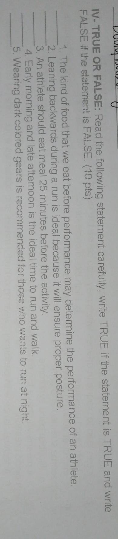 IV-TRUE OR FALSE: Read the following statement carefully, write TRUE if the statement is TRUE and write 
FALSE if the statement is FALSE. (10 pts) 
1. The kind of food that we eat before performance may determine the performance of an athlete. 
_2. Leaning backwards during a run is ideal because it will ensure proper posture. 
_3. An athlete should eat meal 25 minutes before the activity. 
_4. Early morning and late afternoon is the ideal time to run and walk. 
__5. Wearing dark colored gears is recommended for those who wants to run at night.