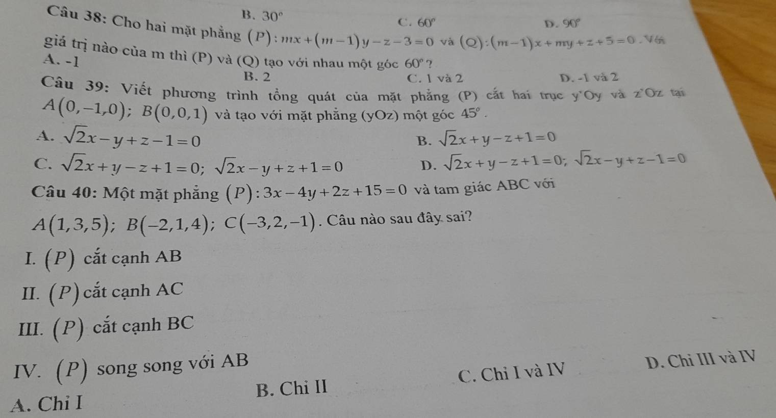 B. 30°
C. 60° D. 90°
Câu 38: Cho hai mặt phẳng (P): mx+(m-1)y-z-3=0
và (Q):(m-1)x+my+z+5=0.V6
giá trị nào của m thì (P) và (Q) tạo với nhau một góc 60° ?
A. -1
B. 2 C. 1 và 2 D. -1 và 2
Câu 39: Viết phương trình tổng quát của mặt phẳng (P) cắt hai trục y'Oy và z'Oz tai
A(0,-1,0); B(0,0,1) và tạo với mặt phẳng (yOz) một góc 45°.
A. sqrt(2)x-y+z-1=0
B. sqrt(2)x+y-z+1=0
C. sqrt(2)x+y-z+1=0; sqrt(2)x-y+z+1=0 sqrt(2)x+y-z+1=0; sqrt(2)x-y+z-1=0
D.
Câu 40: Một mặt phẳng (P):3x-4y+2z+15=0 và tam giác ABC với
A(1,3,5); B(-2,1,4); C(-3,2,-1). Câu nào sau đây sai?
I. (P) cắt cạnh AB
II. (P) cắt cạnh AC
III. (P) cắt cạnh BC
IV. (P) song song với AB
B. Chi II C. Chỉ I và IV D. Chỉ III và IV
A. Chi I