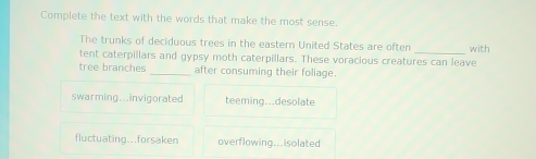 Complete the text with the words that make the most sense.
_
The trunks of deciduous trees in the eastern United States are often with
tent caterpillars and gypsy moth caterpillars. These voracious creatures can leave
tree branches _after consuming their foliage.
swarming...invigorated teeming...desolate
fluctuating...forsaken overflowing...isolated