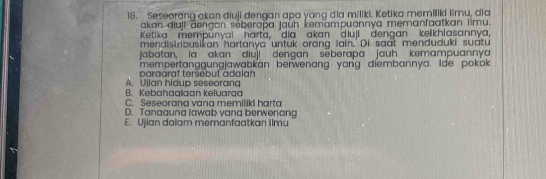 Seseorang akan diuji dengan apa yang dia miliki. Ketika memiliki iimu, dia
akan diuji dengan séberaþa jaùh kemampuannya memanfaatkan llmu.
Ketika mempunyai harta, dia akan diuji dengan keikhlasannya,
mendistribusikan hartanya 'untuk orang Iain.' Di saat menduduki suátu
jabatan, la akan diuji dengan sēberapa jauh kemampuannya
mempertanggungjawabkan berwenang yang diembannya. Ide pokok
paraaraf tersebut adalah
A. Ujian hidup seseorang
B. Kebahagiaan keluarqa
C. Seseorana vana memiliki harta
D. Tanaauna lawab yana berwenang
E. Ujian dalam memanfaatkan Ilmu