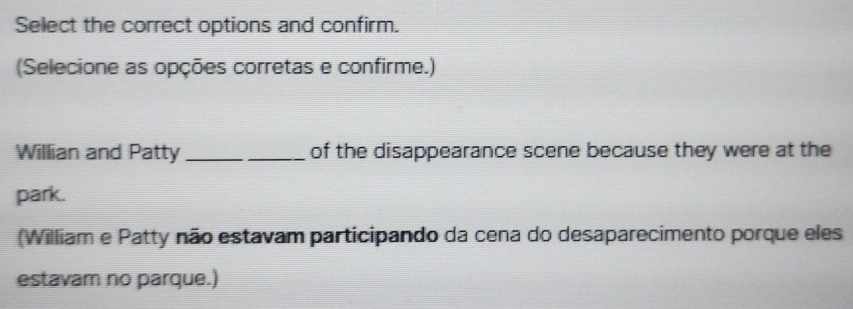 Select the correct options and confirm. 
(Selecione as opções corretas e confirme.) 
Willian and Patty _of the disappearance scene because they were at the 
park. 
(William e Patty não estavam participando da cena do desaparecimento porque eles 
estavam no parque.)