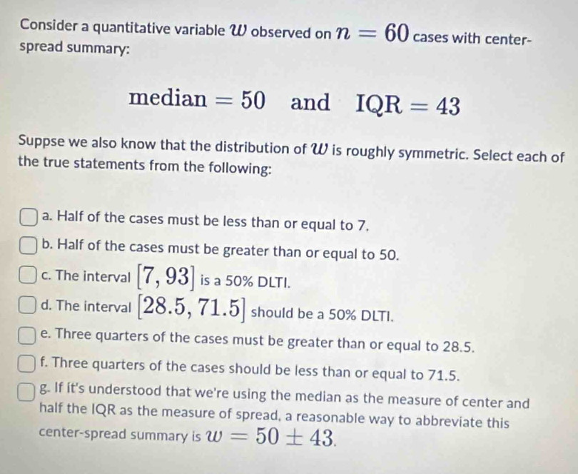 Consider a quantitative variable W observed on n=60 cases with center-
spread summary:
median =50 and IQR=43
Suppse we also know that the distribution of W is roughly symmetric. Select each of
the true statements from the following:
a. Half of the cases must be less than or equal to 7.
b. Half of the cases must be greater than or equal to 50.
c. The interval [7,93] is a 50% DLTI.
d. The interval [28.5,71.5] should be a 50% DLTI.
e. Three quarters of the cases must be greater than or equal to 28.5.
f. Three quarters of the cases should be less than or equal to 71.5.
g. If it's understood that we're using the median as the measure of center and
half the IQR as the measure of spread, a reasonable way to abbreviate this
center-spread summary is w=50± 43.