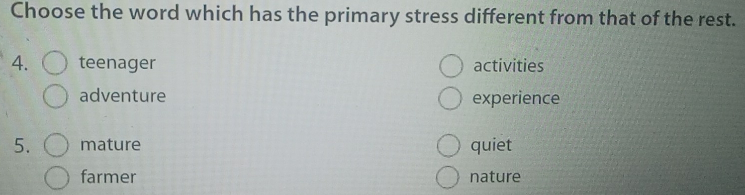 Choose the word which has the primary stress different from that of the rest.
4. teenager activities
adventure experience
5. mature quiet
farmer nature