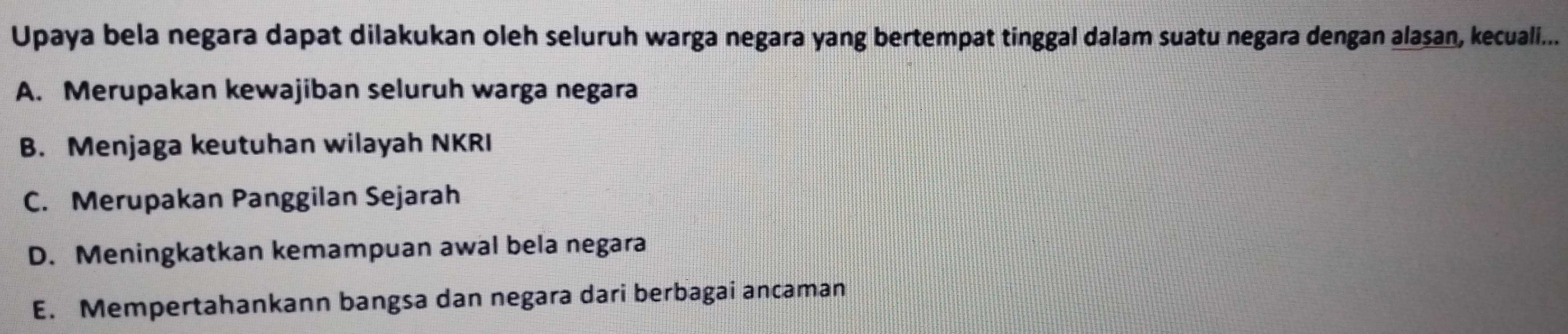 Upaya bela negara dapat dilakukan oleh seluruh warga negara yang bertempat tinggal dalam suatu negara dengan alasan, kecuali...
A. Merupakan kewajiban seluruh warga negara
B. Menjaga keutuhan wilayah NKRI
C. Merupakan Panggilan Sejarah
D. Meningkatkan kemampuan awal bela negara
E. Mempertahankann bangsa dan negara dari berbagai ancaman