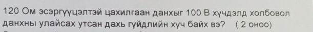 120 Ом эсэргуγцзлтэй цахилгаан данхыг 100 В хучдэлд холбовол 
данхны улайсах утсан дахь гγйдлийн хγч байх вэ? ( 2 оноо)