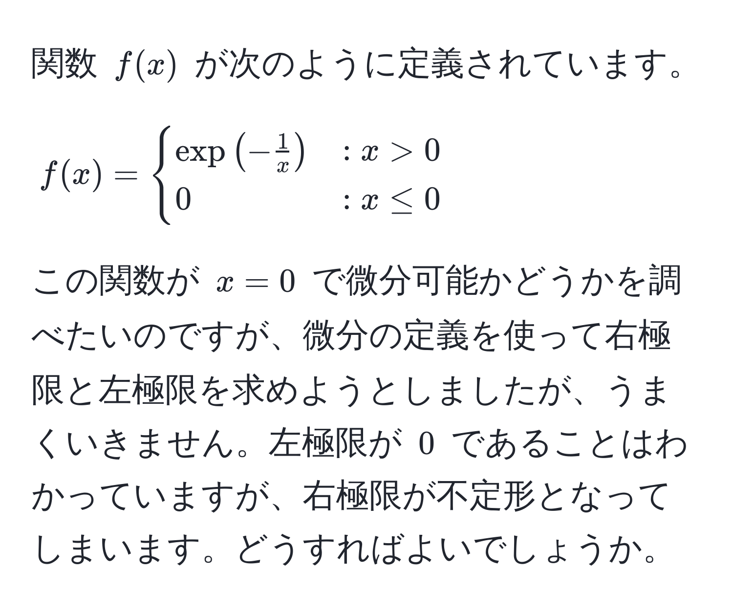 関数 $f(x)$ が次のように定義されています。
$$
f(x) = 
begincases 
exp(- 1/x ) & : x > 0  
0 & : x ≤ 0 
endcases
$$
この関数が $x=0$ で微分可能かどうかを調べたいのですが、微分の定義を使って右極限と左極限を求めようとしましたが、うまくいきません。左極限が $0$ であることはわかっていますが、右極限が不定形となってしまいます。どうすればよいでしょうか。