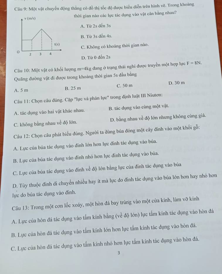 Một vật chuyển động thẳng có đồ thị tốc độ được biểu diễn trên hình vẽ. Trong khoảng
thời gian nào các lực tác dụng vào vật cân bằng nhau?
A. Từ 2s đến 3s
B. Từ 3s đến 4s.
C. Không có khoảng thời gian nào.
D. Từ 0 đến 2s
Câu 10: Một vật có khối lượng m=4kg đang ở trạng thái nghi được truyền một hợp lực F=8N.
Quãng đường vật đi được trong khoảng thời gian 5s đầu bằng
A. 5 m B. 25 m C. 50 m D. 30 m
Câu 11: Chọn câu đúng. Cặp "lực và phản lực" trong định luật III Niutơn:
A. tác dụng vào hai vật khác nhau. B. tác dụng vào cùng một vật.
C. không bằng nhau về độ lớn. D. bằng nhau về độ lớn nhưng không cùng giá.
Câu 12: Chọn câu phát biểu đúng. Người ta dùng búa đóng một cây đinh vào một khối gỗ:
A. Lực của búa tác dụng vào đinh lớn hơn lực đinh tác dụng vào búa.
B. Lực của búa tác dụng vào đinh nhỏ hơn lực đinh tác dụng vào búa.
C. Lực của búa tác dụng vào đinh về độ lớn bằng lực của đinh tác dụng vào búa
D. Tùy thuộc đinh di chuyền nhiều hay ít mà lực do đinh tác dụng vào búa lớn hơn hay nhỏ hơn
lực do búa tác dụng vào đinh.
Câu 13: Trong một cơn lốc xoáy, một hòn đá bay trúng vào một cửa kính, làm vỡ kính
A. Lực của hòn đá tác dụng vào tấm kính bằng (về độ lớn) lực tẩm kính tác dụng vào hòn đá
B. Lực của hòn đá tác dụng vào tấm kính lớn hơn lực tấm kính tác dụng vào hòn đá.
C. Lực của hòn đá tác dụng vào tấm kính nhỏ hơn lực tẩm kính tác dụng vào hòn đá.
3