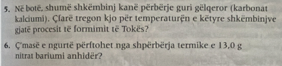 Në botë, shumë shkëmbinj kanë përbërje guri gëlqeror (karbonat 
kalciumi). Çfarë tregon kjo për temperaturën e këtyre shkëmbinjve 
gjatë procesit të formimit të Tokës? 
6. Ç'masë e ngurtë përftohet nga shpërbërja termike e 13,0 g 
nitrat bariumi anhidër?