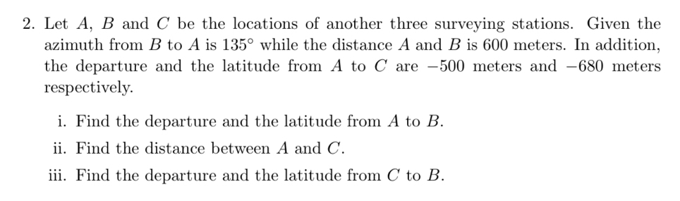 Let A, B and C be the locations of another three surveying stations. Given the 
azimuth from B to A is 135° while the distance A and B is 600 meters. In addition, 
the departure and the latitude from A to C are -500 meters and -680 meters
respectively. 
i. Find the departure and the latitude from A to B. 
ii. Find the distance between A and C. 
iii. Find the departure and the latitude from C to B.