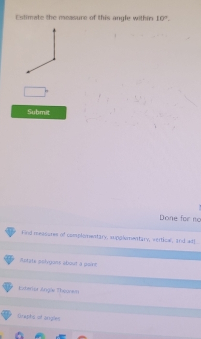 Estimate the measure of this angle within 10°. 
Submit
Done for no
Find measures of complementary, supplementary, vertical, and adj
Rotate polygons about a point
Exterior Angle Theorem
Graphs of angles