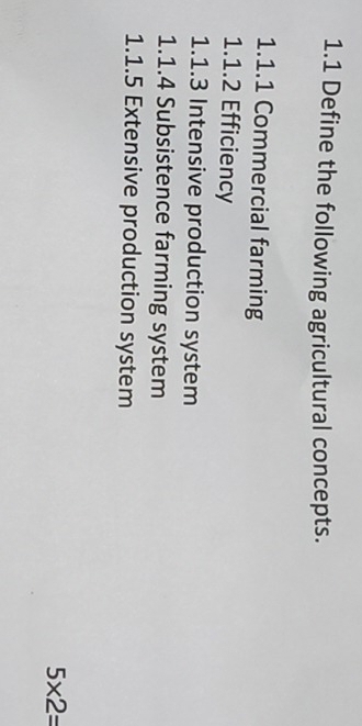 1.1 Define the following agricultural concepts. 
1.1.1 Commercial farming 
1.1.2 Efficiency 
1.1.3 Intensive production system 
1.1.4 Subsistence farming system 
1.1.5 Extensive production system
5* 2=