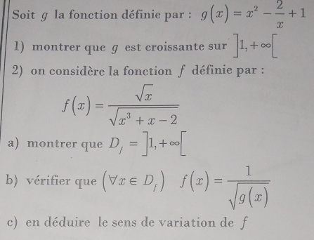 Soit g la fonction définie par : g(x)=x^2- 2/x +1
1) montrer que ɡ est croissante sur ]1,+∈fty [
2) on considère la fonction f définie par :
f(x)= sqrt(x)/sqrt(x^3+x-2) 
a) montrer que D_f=]1,+∈fty [
b) vérifier que (forall x∈ D_f) f(x)= 1/sqrt(g(x)) 
c) en déduire le sens de variation de f