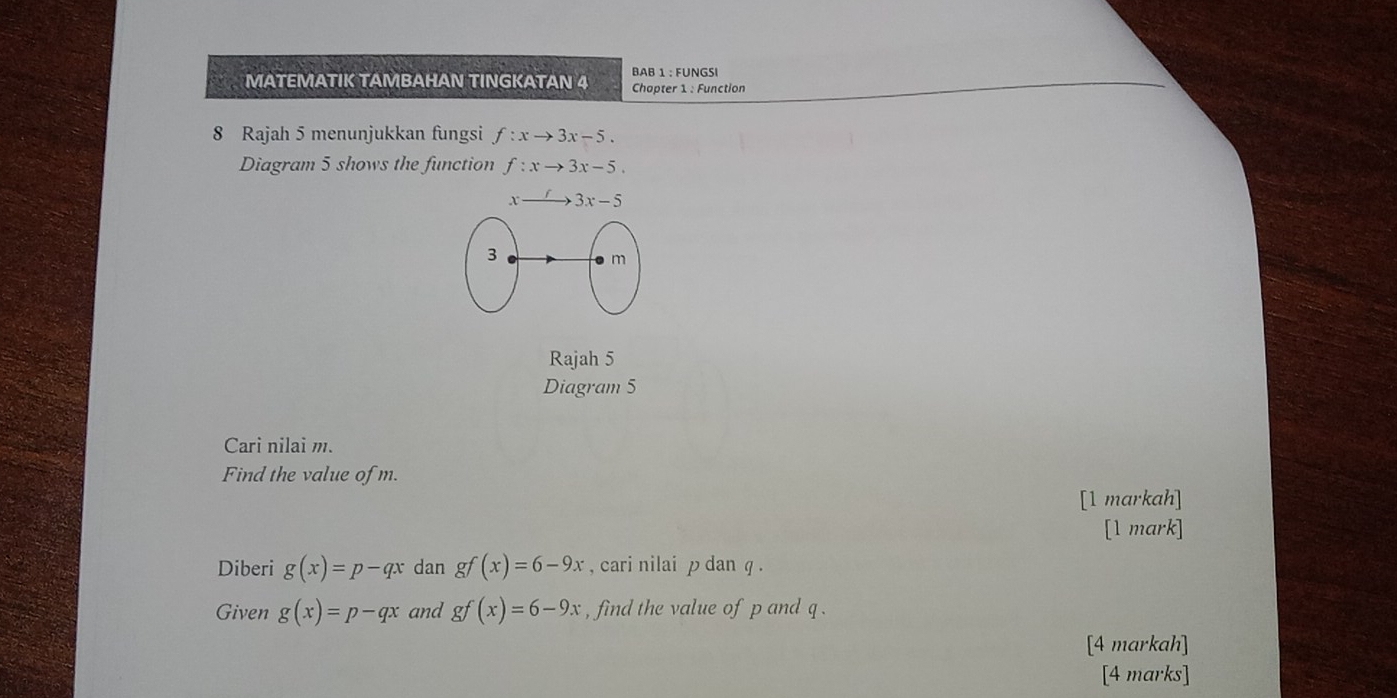 MATEMATIK TAMBAHAN TINGKATAN 4 BAB 1 : FUNGSI
Chopter 1 : Function
8 Rajah 5 menunjukkan fungsi f:xto 3x-5.
Diagram 5 shows the function f:xto 3x-5.
Rajah 5
Diagram 5
Cari nilai m.
Find the value of m.
[1 markah]
[1 mark]
Diberi g(x)=p-qx dan gf(x)=6-9x , cari nilai p dan q .
Given g(x)=p-qx and gf(x)=6-9x , find the value of p and q .
[4 markah]
[4 marks]