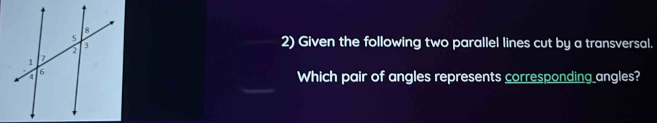 Given the following two parallel lines cut by a transversal. 
Which pair of angles represents corresponding_angles?