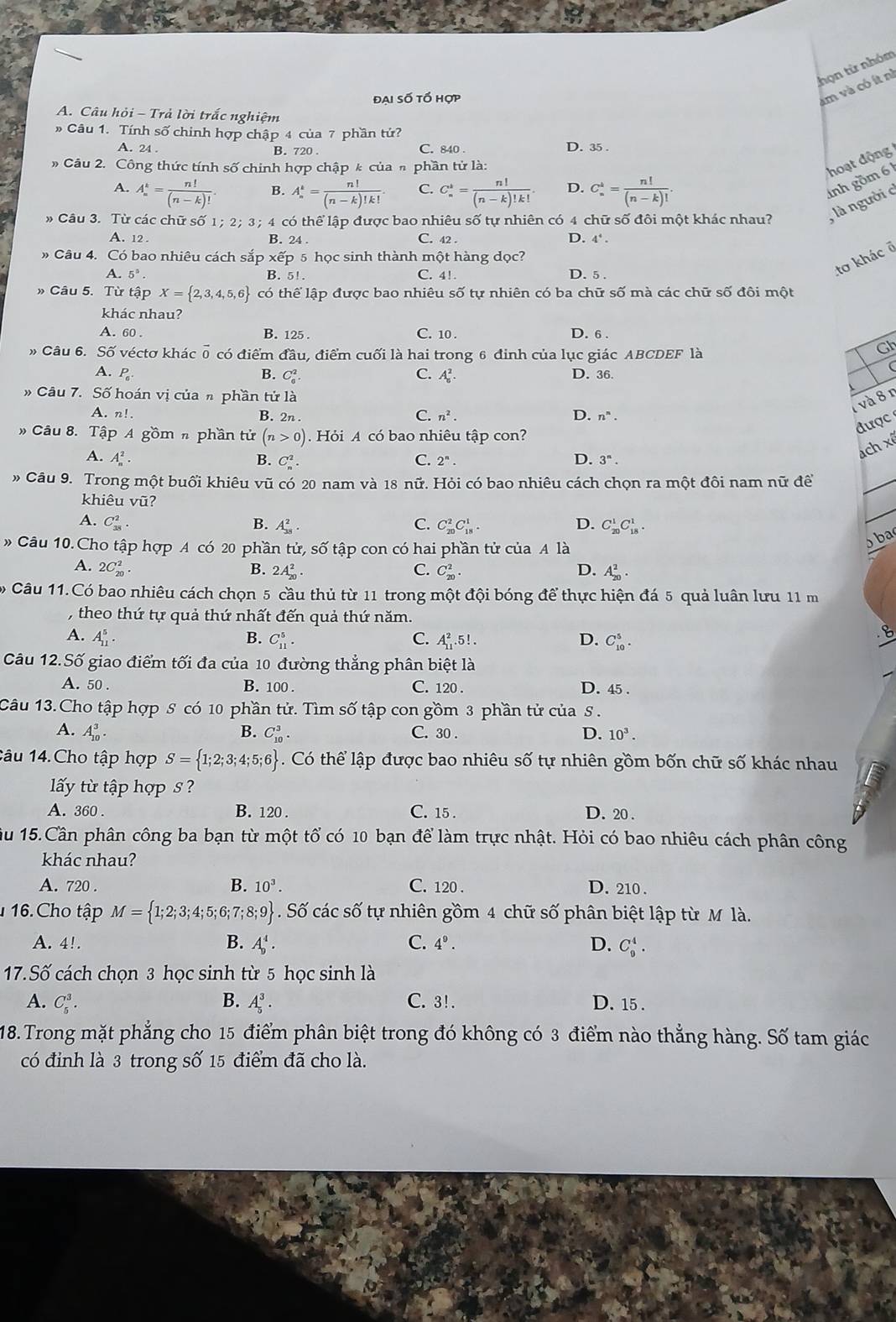 thọn từ nhóm
đại số tố hợp
am và có ít nì
A. Câu hỏi - Trả lời trắc nghiệm
Câu 1. Tính số chinh hợp chập 4 của 7 phần tứ?
A. 24 . C. 840 . D. 35
B. 720
Câu 2. Công thức tính số chính hợp chập k của h phần tử là:
hoạt động
A. A_n^(k=frac n!)(n-k)!. A_n^(k=frac n!)(n-k)!k!. C. C_n^(k=frac n!)(n-k)!k!. D. C_n^(4=frac n!)(n-k)!.
B.
» Câu 3. Từ các chữ số 1; 2; 3;4 có thể lập được bao nhiêu số tự nhiên có 4 chữ số đôi một khác nhau? , là người c nh gồm 61
A. 12. B. 24 . C. 42 . D. 4^4.
» Câu 4. Có bao nhiêu cách sắp  xếp 5 học sinh thành một hàng dọc?
A. 5^5. B. 5!. C. 4!. D. 5 .
to khác ở
» Câu 5. Từ tập X= 2,3,4,5,6 có thể lập được bao nhiêu Soverline O tự nhiên có ba chữ shat O mà các chữ số đôi một
khác nhau?
A. 60 . B. 125 . C. 10 . D. 6 .
» Câu 6. SO véctơ khác vector o có điểm da lu, điểm cuối là hai trong 6 đinh của lục giác ABCDEF là
Gh
A. P_6 B. C_6^(2. C. A_6^2. D. 36.
# Câu 7. Số hoán vị của n phần tử là
1và 8 n
A. n!. B. 2n .
C. n^2). D. n^n.
được 
# Câu 8. Tập A gồm n phần tử (n>0) Hỏi A có bao nhiêu tập con?
A. A_n^(2. B. C_n^2. C. 2^n). D. 3^n.
ách xê
# Câu 9. Trong một buối khiêu vũ có 20 nam và 18 nữ. Hỏi có bao nhiêu cách chọn ra một đôi nam nữ đề
_
khiêu vũ?
A. C_(38)^2. B. A_(38)^2. C. C_(20)^2C_(18)^1. D. C_(20)^1C_(18)^1.
_
» Câu 10.Cho tập hợp A có 20 phần tử, số tập con có hai phần tử của A là
b ba
A. 2C_(20)^2. B. 2A_(20)^2. C. C_(20)^2. D. A_(20)^2.
Câu 11.Có bao nhiêu cách chọn 5 cầu thủ từ 11 trong một đội bóng để thực hiện đá 5 quả luân lưu 11 m
, theo thứ tự quả thứ nhất đến quả thứ năm.
A. A_(11)^5. B. C_(11)^5. C. A_(11)^2.5!. D. C_(10)^5.
_
Câu 12.Số giao điểm tối đa của 10 đường thẳng phân biệt là
_
A. 50 . B. 100 . C. 120 . D. 45 
Câu 13.Cho tập hợp S có 10 phần tử. Tìm số tập con gồm 3 phần tử của S.
A. A_(10)^3. B. C_(10)^3. C. 30 . D. 10^3.
1âu 14.Cho tập hợp S= 1;2;3;4;5;6. Có thể lập được bao nhiêu số tự nhiên gồm bốn chữ số khác nhau
lấy từ tập hợp s ?
A. 360 . B. 120 . C. 15 . D. 20 .
ầu 15.Cần phân công ba bạn từ một tổ có 10 bạn để làm trực nhật. Hỏi có bao nhiêu cách phân công
khác nhau?
A. 720 . B. 10^3. C. 120 . D. 210 .
1 16. Cho tập M= 1;2;3;4;5;6;7;8;9. Số các số tự nhiên gồm 4 chữ số phân biệt lập từ M là.
A. 4!. B. A_D^(4. C. 4^9). D. C_9^4.
17.Số cách chọn 3 học sinh từ 5 học sinh là
A. C_5^3. B. A_5^3· C. 3!. D. 15 .
18.Trong mặt phẳng cho 15 điểm phân biệt trong đó không có 3 điểm nào thẳng hàng. Số tam giác
có đỉnh là 3 trong số 15 điểm đã cho là.