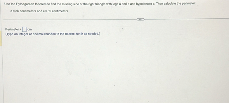 Use the Pythagorean theorem to find the missing side of the right triangle with legs a and b and hypotenuse c. Then calculate the perimeter.
a=36 centimeters and c=39 centimeters
Perimeter =□ cm
(Type an integer or decimal rounded to the nearest tenth as needed.)