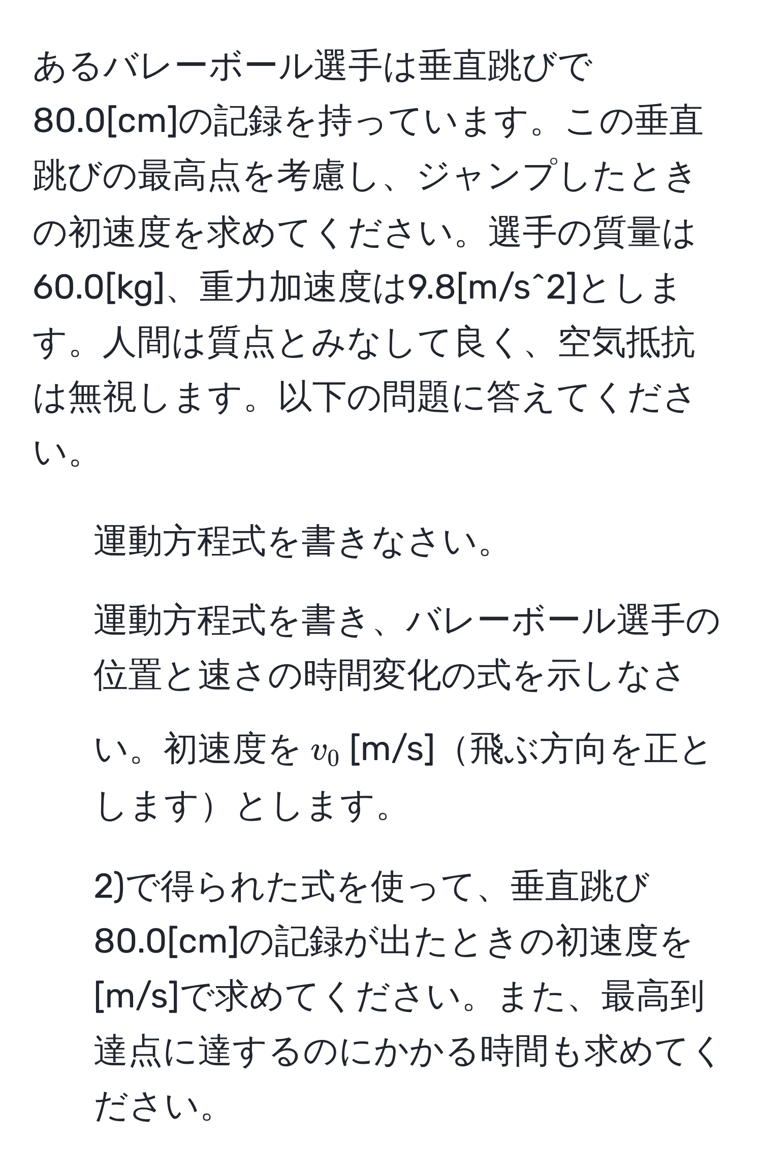 あるバレーボール選手は垂直跳びで80.0[cm]の記録を持っています。この垂直跳びの最高点を考慮し、ジャンプしたときの初速度を求めてください。選手の質量は60.0[kg]、重力加速度は9.8[m/s^2]とします。人間は質点とみなして良く、空気抵抗は無視します。以下の問題に答えてください。  
1) 運動方程式を書きなさい。  
2) 運動方程式を書き、バレーボール選手の位置と速さの時間変化の式を示しなさい。初速度を$v_0$[m/s]飛ぶ方向を正としますとします。  
3) 2)で得られた式を使って、垂直跳び80.0[cm]の記録が出たときの初速度を[m/s]で求めてください。また、最高到達点に達するのにかかる時間も求めてください。