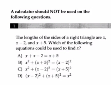 A calculator should NOT be used on the
following questions.
1
The lengths of the sides of a right triangle are x,
x-2 , and x+5. Which of the following
equations could be used to find x?
A) x+x-2=x+5
B) x^2+(x+5)^2=(x-2)^2
C) x^2+(x-2)^2=(x+5)^2
D) (x-2)^2+(x+5)^2=x^2