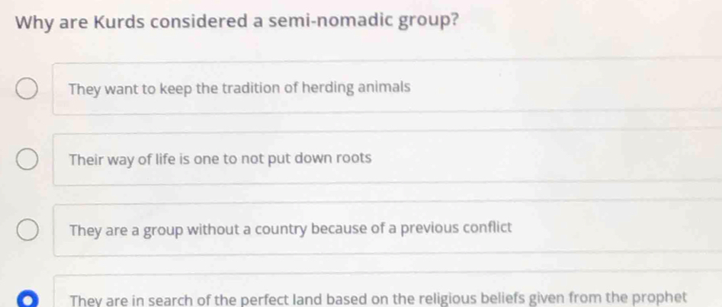 Why are Kurds considered a semi-nomadic group?
They want to keep the tradition of herding animals
Their way of life is one to not put down roots
They are a group without a country because of a previous conflict
They are in search of the perfect land based on the religious beliefs given from the prophet