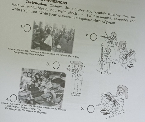 INFERENCES 
Instruction: Observe the pictures and identify whether they are 
musical ensembles or not. Write check ( √ ) if it is musical ensemble and 
write ( x ) if not. Write your answers in a eparate sheet of paper. 
1. 
2. 
Source: Immaculalla- Mintal, Davao City 
Photograph by: Regine Indino 
3. 
4. 
Source: Ascension of the Lord Parish Rondalla- Music Ministry 5. 
GSIS Heights, Matina, Davao City 
Photograph by: Charmaine D. Dayanan