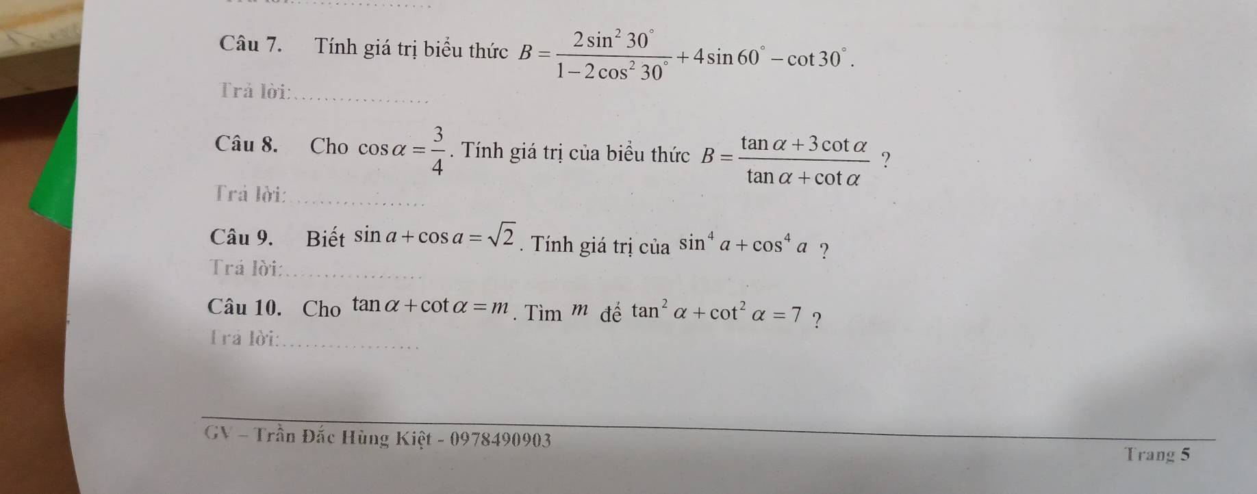 Tính giá trị biểu thức B= 2sin^230°/1-2cos^230° +4sin 60°-cot 30°. 
Trả lời:_ 
Câu 8. Cho cos alpha = 3/4 . Tính giá trị của biểu thức B= (tan alpha +3cot alpha )/tan alpha +cot alpha   ? 
Trả lời:_ 
Câu 9. Biết sin a+cos a=sqrt(2). Tính giá trị của sin^4a+cos^4a ? 
Trá lời:_ 
Câu 10. Cho tan alpha +cot alpha =m. Tìm m đế tan^2alpha +cot^2alpha =7 ? 
Trá lời:_ 
GV - Trần Đắc Hùng Kiệt - 0978490903
Trang 5