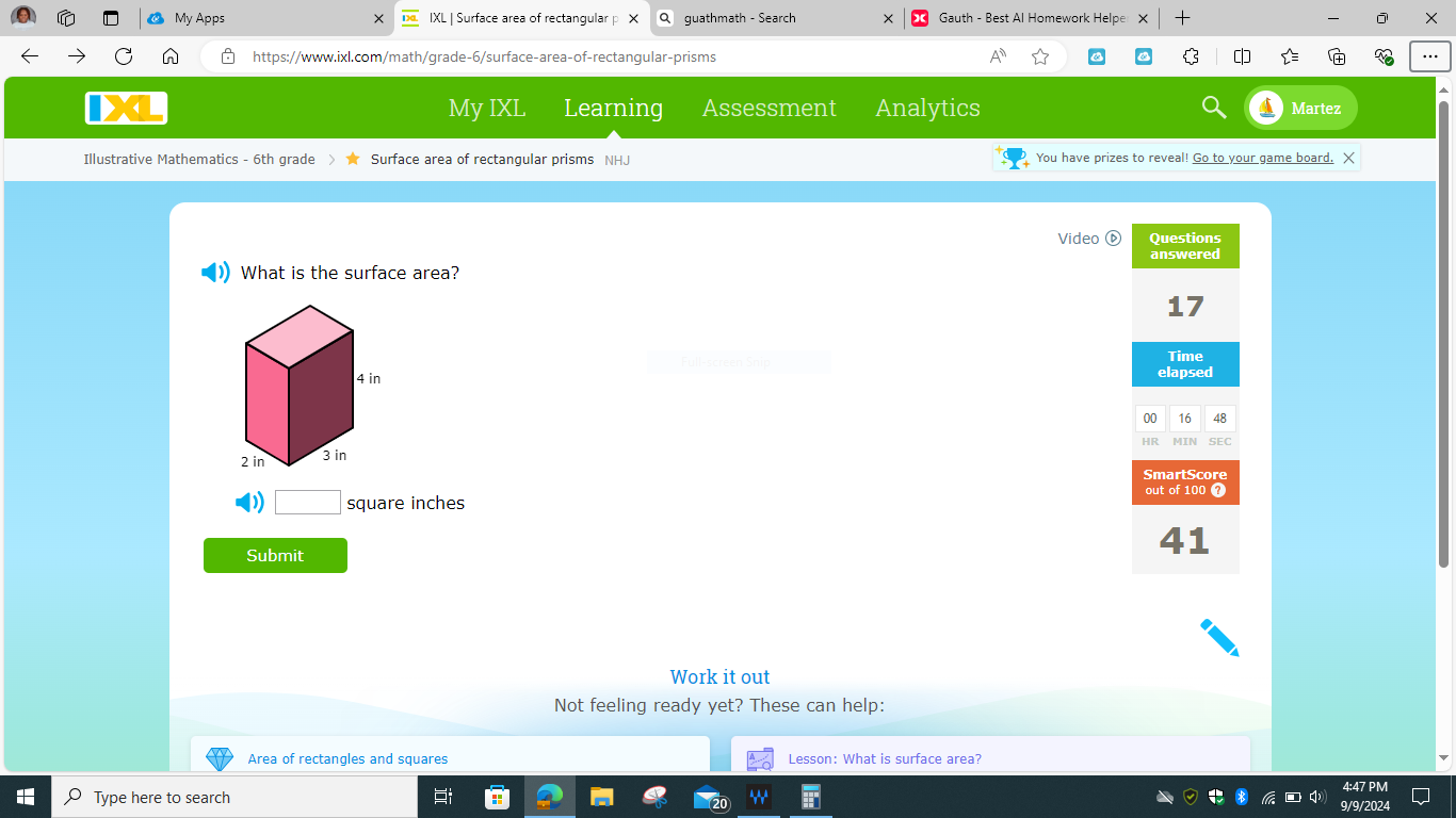 My Apps IXL | Surface area of rectangular p X guathmath - Search Gauth - Best Al Homework Helpe + × 
https://www.ixl.com/math/grade-6/surface-area-of-rectangular-prisms C 
My IXL Learning Assessment Analytics Martez 
Illustrative Mathematics - 6th grade Surface area of rectangular prisms NHJ You have prizes to reveal! Go to your game board. X 
Video Questions 
answered 
What is the surface area? 
17 
Time 
elapsed 
00 16 48 
HR SEC 
SmartScore 
out of 100 ? 
D □ square inches
Submit 
41 
Work it out 
Not feeling ready yet? These can help: 
Area of rectangles and squares Lesson: What is surface area? 
4:47 PM 
Type here to search 
9/9/2024