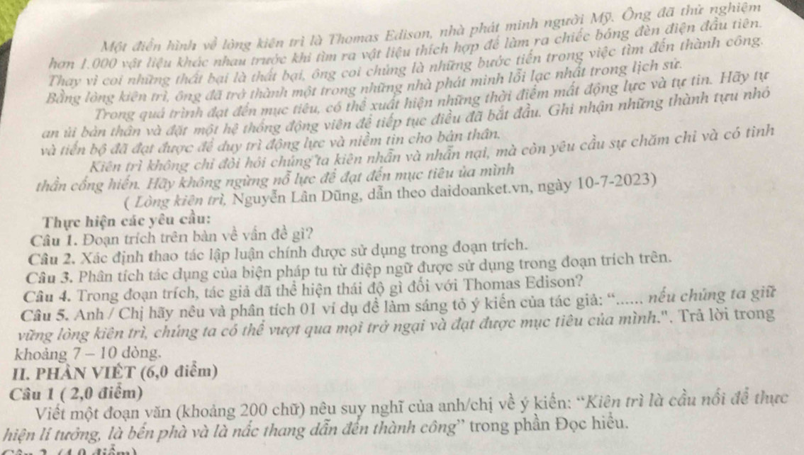 Một điễn hình về lộng kiên trì là Thomas Edison, nhà phát minh người Mỹ. Ông đã thứ nghiệm
hơn 1.000 vật liệu khác nhau trước khi tìm ra vật liệu thích hợp để làm ra chiếc bóng đèn điện đầu tiên.
Thay vì coi những thất bại là thất bại, ông coi chủng là những bước tiến trong việc tìm đến thành công.
Bằng lòng kiên trì, ông đã trở thành một trong những nhà phát minh lỗi lạc nhất trong lịch sứ.
Trong quá trình đạt đến mục tiêu, có thể xuất hiện những thời điểm mất động lực và tự tin. Hãy tự
an ủi bản thân và đặt một hệ thống động viên đề tiếp tục điều đã bắt đầu. Ghi nhận những thành tựu nhỏ
và tiền bộ đã đạt được để duy trì động lực và niềm tin cho bản thân.
Kiên trì không chỉ đôi hồi chủng ta kiên nhân và nhân nại, mà còn yêu cầu sự chăm chỉ và có tình
thần cống hiến. Hãy không ngừng nỗ lực để đạt đến mục tiêu ủa mình
( Lòng kiên trì, Nguyễn Lân Dũng, dẫn theo daidoanket.vn, ngày 10-7-2023)
Thực hiện các yêu cầu:
Câu 1. Đoạn trích trên bàn về vấn đề gì?
Câu 2, Xác định thao tác lập luận chính được sử dụng trong đoạn trích.
Câu 3. Phân tích tác dụng của biện pháp tu từ điệp ngữ được sử dụng trong đoạn trích trên.
Câu 4. Trong đoạn trích, tác giả đã thể hiện thái độ gì đối với Thomas Edison?
Câu 5. Anh / Chị hãy nêu và phân tích 01 ví dụ đề làm sáng tỏ ý kiến của tác giả: “...... nếu chứng ta giữ
vững lòng kiên trì, chúng ta có thể vượt qua mọi trở ngại và đạt được mục tiêu của mình.". Trả lời trong
khoảng 7 - 10 dòng.
II. PHAN VIÊT (6,0 điểm)
Câu 1 ( 2,0 điểm)
Viết một đoạn văn (khoảng 200 chữ) nêu suy nghĩ của anh/chị về ý kiến: “Kiên trì là cầu nổi để thực
hiện li tưởng, là bến phà và là nắc thang dẫn đến thành công'' trong phần Đọc hiểu.