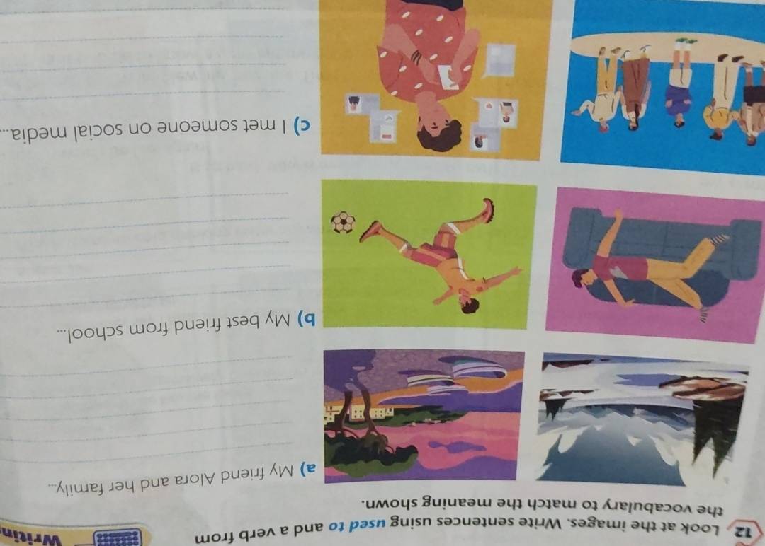 Look at the images. Write sentences using used to and a verb from 
Writin 
the vocabulary to match the meaning shown. 
_ 
a) My friend Alora and her family... 
_ 
_ 
_ 
_ 
_ 
) My best friend from school... 
_ 
_ 
_ 
_ 
) I met someone on social media.. 
_ 
_ 
_ 
_