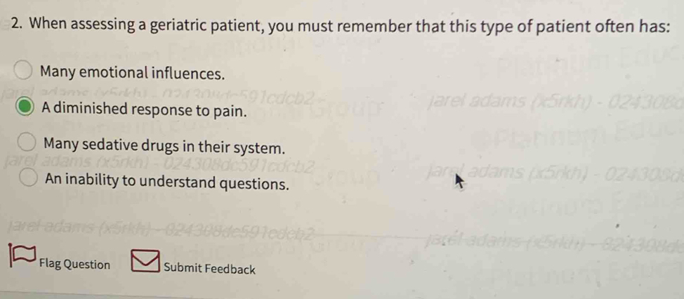 When assessing a geriatric patient, you must remember that this type of patient often has:
Many emotional influences.
A diminished response to pain.
Many sedative drugs in their system.
An inability to understand questions.
Flag Question Submit Feedback