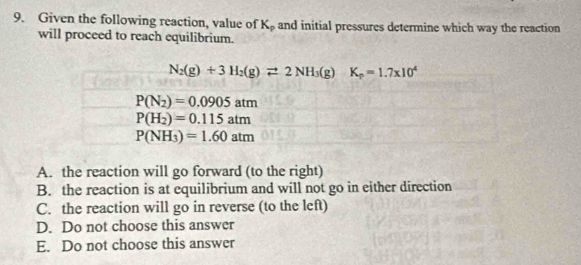 Given the following reaction, value of K_p and initial pressures determine which way the reaction
will proceed to reach equilibrium.
N_2(g)+3H_2(g)leftharpoons 2NH_3(g)K_p=1.7* 10^4
P(N_2)=0.0905atm
P(H_2)=0.115atm
P(NH_3)=1.60atm
A. the reaction will go forward (to the right)
B. the reaction is at equilibrium and will not go in either direction
C. the reaction will go in reverse (to the left)
D. Do not choose this answer
E. Do not choose this answer