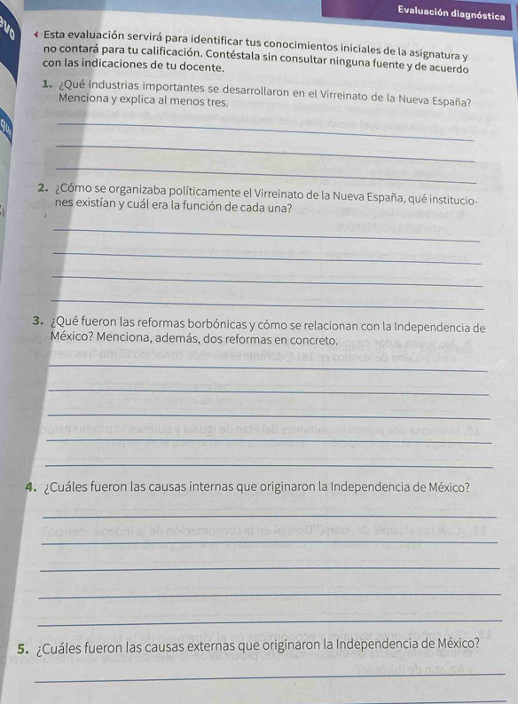 Evaluación diagnóstica 
« Esta evaluación servirá para identificar tus conocimientos iniciales de la asignatura y 
no contará para tu calificación. Contéstala sin consultar ninguna fuente y de acuerdo 
con las indicaciones de tu docente. 
1 ¿Qué industrias importantes se desarrollaron en el Virreinato de la Nueva España? 
Menciona y explica al menos tres. 
_ 
_ 
_ 
2. ¿Cómo se organizaba políticamente el Virreinato de la Nueva España, qué institucio- 
nes existían y cuál era la función de cada una? 
_ 
_ 
_ 
_ 
3. ¿Qué fueron las reformas borbónicas y cómo se relacionan con la Independencia de 
México? Menciona, además, dos reformas en concreto. 
_ 
_ 
_ 
_ 
_ 
4. ¿Cuáles fueron las causas internas que originaron la Independencia de México? 
_ 
_ 
_ 
_ 
_ 
5. ¿Cuáles fueron las causas externas que originaron la Independencia de México? 
_ 
_