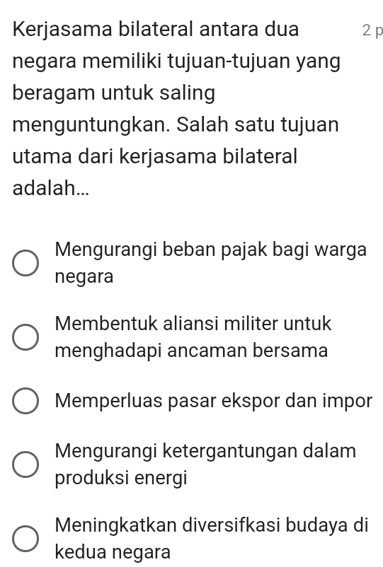 Kerjasama bilateral antara dua 2 p
negara memiliki tujuan-tujuan yang
beragam untuk saling
menguntungkan. Salah satu tujuan
utama dari kerjasama bilateral
adalah...
Mengurangi beban pajak bagi warga
negara
Membentuk aliansi militer untuk
menghadapi ancaman bersama
Memperluas pasar ekspor dan impor
Mengurangi ketergantungan dalam
produksi energi
Meningkatkan diversifkasi budaya di
kedua negara