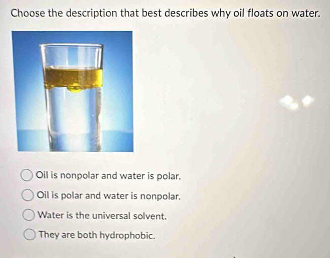 Choose the description that best describes why oil floats on water.
Oil is nonpolar and water is polar.
Oil is polar and water is nonpolar.
Water is the universal solvent.
They are both hydrophobic.