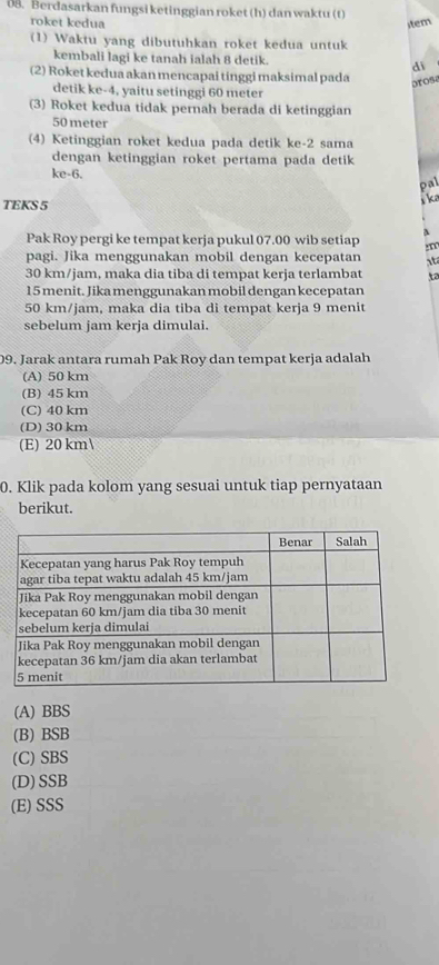 Berdasarkan fungsi ketinggian roket (h) dan waktu (t)
roket kedua stem
(1) Waktu yang dibutuhkan roket kedua untuk
kembali lagi ke tanah ialah 8 detik. di
(2) Roket kedua akan mencapai tinggi maksimal pada arosa
detik ke -4, yaitu setinggi 60 meter
(3) Roket kedua tidak pernah berada di ketinggian
50 meter
(4) Ketinggian roket kedua pada detik ke -2 sama
dengan ketinggian roket pertama pada detik
ke -6.
pal
TEKS 5
k
A
Pak Roy pergi ke tempat kerja pukul 07.00 wib setiap :m
pagi. Jika menggunakan mobil dengan kecepatan it
30 km/jam, maka dia tiba di tempat kerja terlambat to
15 menit. Jika menggunakan mobil dengan kecepatan
50 km/jam, maka dia tiba di tempat kerja 9 menit
sebelum jam kerja dimulai.
09. Jarak antara rumah Pak Roy dan tempat kerja adalah
(A) 50 km
(B) 45 km
(C) 40 km
(D) 30 km
(E) 20 km 
0. Klik pada kolom yang sesuai untuk tiap pernyataan
berikut.
(A) BBS
(B) BSB
(C) SBS
(D) SSB
(E)SSS