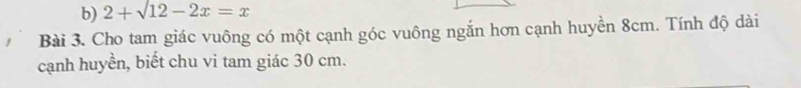 2+sqrt(12)-2x=x
Bài 3. Cho tam giác vuông có một cạnh góc vuông ngắn hơn cạnh huyền 8cm. Tính độ dài 
cạnh huyền, biết chu vi tam giác 30 cm.