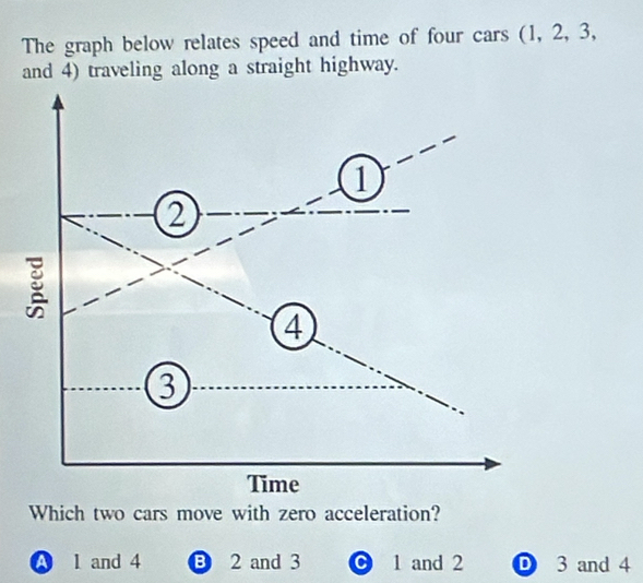 The graph below relates speed and time of four cars (1, 2, 3,
and 4) traveling along a straight highway.
Which two cars move with zero acceleration?
A l and 4 B 2 and 3 1 and 2 D 3 and 4