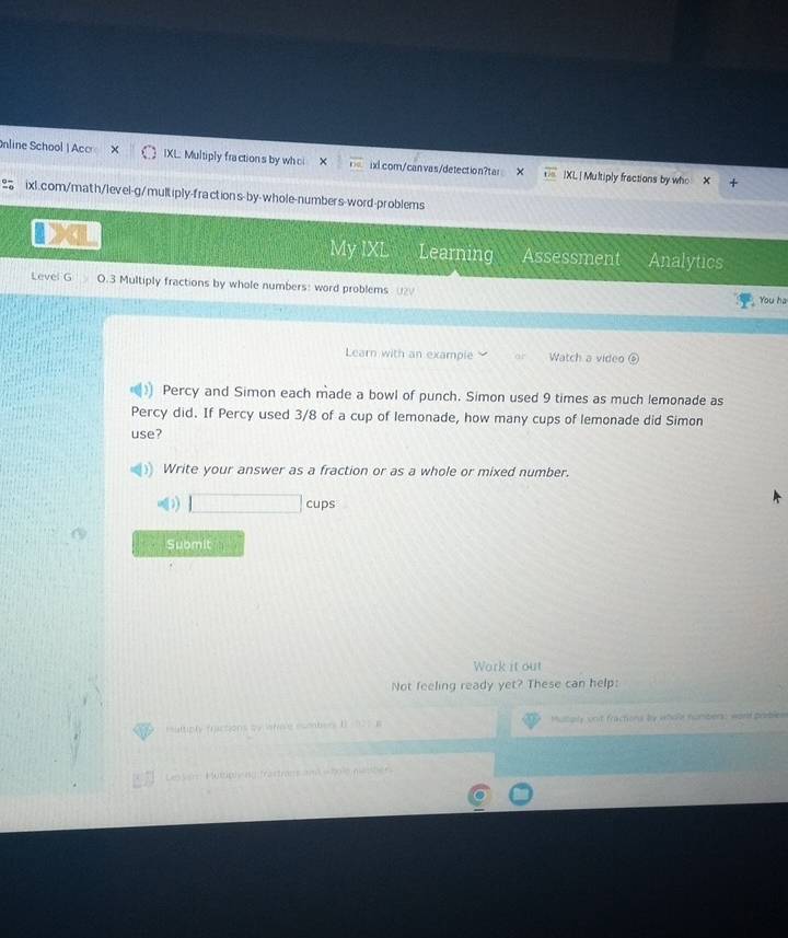 line School |Acc IXL Multiply fractions by whci * frac  ixl.com/canvas/detection?tar |XL| Multiply fractions by who 
to ixl.com/math/level-g/multiply-fraction s-by-whole-numbers-word-problems 
My IXL Learning Assessment Analytics 
Level G O.3 Multiply fractions by whole numbers: word problems ( You ha 
Learn with an example Watch a video 
Percy and Simon each made a bowl of punch. Simon used 9 times as much lemonade as 
Percy did. If Percy used 3/8 of a cup of lemonade, how many cups of lemonade did Simon 
use? 
Write your answer as a fraction or as a whole or mixed number. 
□ cups 
Submit 
Work it out 
Not feeling ready yet? These can help: 
rultiply fractions by lefic'e esmbers I Mutoly unit fractions by whole numbers: word priiblew 
m = ho lm n s