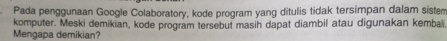 Pada penggunaan Google Colaboratory, kode program yang ditulis tidak tersimpan dalam sistem 
komputer. Meski demikian, kode program tersebut masih dapat diambil atau digunakan kembali. 
Mengapa demikian?