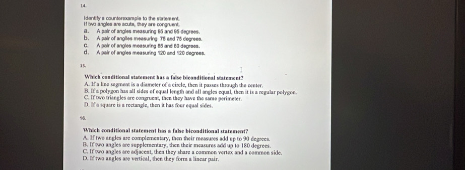 Identify a counterexample to the statement.
If two angles are acute, they are congruent.
a. A pair of angles measuring 95 and 95 degrees.
b. A pair of anglies measuring 75 and 75 degrees.
C. A pair of angles measuring 85 and 80 degrees.
d. A pair of angles measuring 120 and 120 degrees.
15.
Which conditional statement has a false biconditional statement?
A. If a line segment is a diameter of a circle, then it passes through the center.
B. If a polygon has all sides of equal length and all angles equal, then it is a regular polygon.
C. If two triangles are congruent, then they have the same perimeter.
D. If a square is a rectangle, then it has four equal sides.
16.
Which conditional statement has a false biconditional statement?
A. If two angles are complementary, then their measures add up to 90 degrees.
B. If two angles are supplementary, then their measures add up to 180 degrees.
C. If two angles are adjacent, then they share a common vertex and a common side.
D. If two angles are vertical, then they form a linear pair.