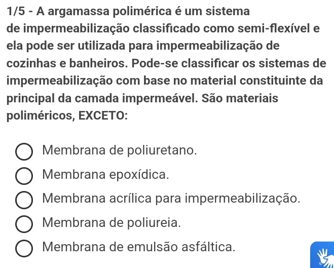 1/5 - A argamassa polimérica é um sistema
de impermeabilização classificado como semi-flexível e
ela pode ser utilizada para impermeabilização de
cozinhas e banheiros. Pode-se classificar os sistemas de
impermeabilização com base no material constituinte da
principal da camada impermeável. São materiais
poliméricos, EXCETO:
Membrana de poliuretano.
Membrana epoxídica.
Membrana acrílica para impermeabilização.
Membrana de poliureia.
Membrana de emulsão asfáltica.