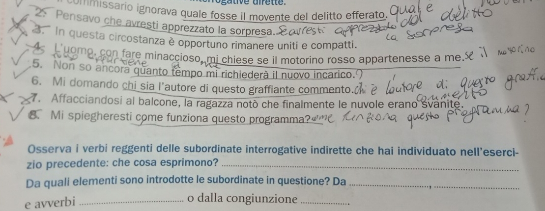 ommissário ignorava quale fosse il movente del delitto efferato. 
2、 Pensavo che avresti apprezzato la sorpresa. 
. In questa circostanza è opportuno rimanere uniti e compatti. 
A L uomo, con fare minaccioso, mi chiese se il motorino rosso appartenesse a me.£ 
5. Non so ancora quanto tempo mi richiederà il nuovo incarico. 
6. Mi domando chi sia l’autore di questo graffiante commento. 
. Affacciandosi al balcone, la ragazza notò che finalmente le nuvole erano svanite. 
8. Mi spiegheresti come funziona questo programma? 
Osserva i verbi reggenti delle subordinate interrogative indirette che hai individuato nell’eserci- 
zio precedente: che cosa esprimono?_ 
Da quali elementi sono introdotte le subordinate in questione? Da_ 
e avverbi_ 
o dalla congiunzione_