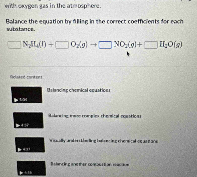 with oxygen gas in the atmosphere. 
Balance the equation by filling in the correct coefficients for each 
substance.
y_5 N_2H_4(l)+□ O_2(g)to □ NO_2(g)+□ H_2O(g)
Related content 
Balancing chemical equations 
5:04 
Balancing more complex chemical equations 
437 
Visually understànding balancing chemical equations 
4:37 
Balancing another combustion reaction 
Rightarrow 4:58