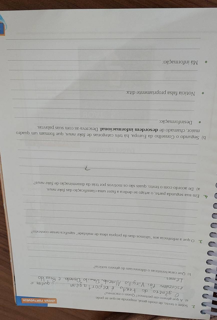 Sobre o texto, de modo geral, responda ao que se pede. 
língua portuguesa 
_ 
a) A que gênero ele pertence? Quem o escreveu? 
_ 
_ 
_ 
b) Que características o diferenciam do gênero notícia? 
_ 
_ 
_ 
_ 
3. O que a referência aos "últimos dias da própria ideia de realidade" significa nesse contexto? 
_ 
_ 
_ 
_ 
4. Em sua segunda parte, o artigo se dedica a fazer uma classificação das fake news. 
_ 
a) De acordo com o texto, quais são os motivos por trás da disseminação de fake news? 
_ 
_ 
_ 
_ 
b) Segundo o Conselho da Europa, há três categorias de fake news, que formam um quadro 
maior, chamado de desordem informacional. Descreva-as com suas palavras. 
Desinformação:_ 
_ 
_ 
Notícia falsa propriamente dita:_ 
_ 
_ 
Má informação:_ 
_ 
_